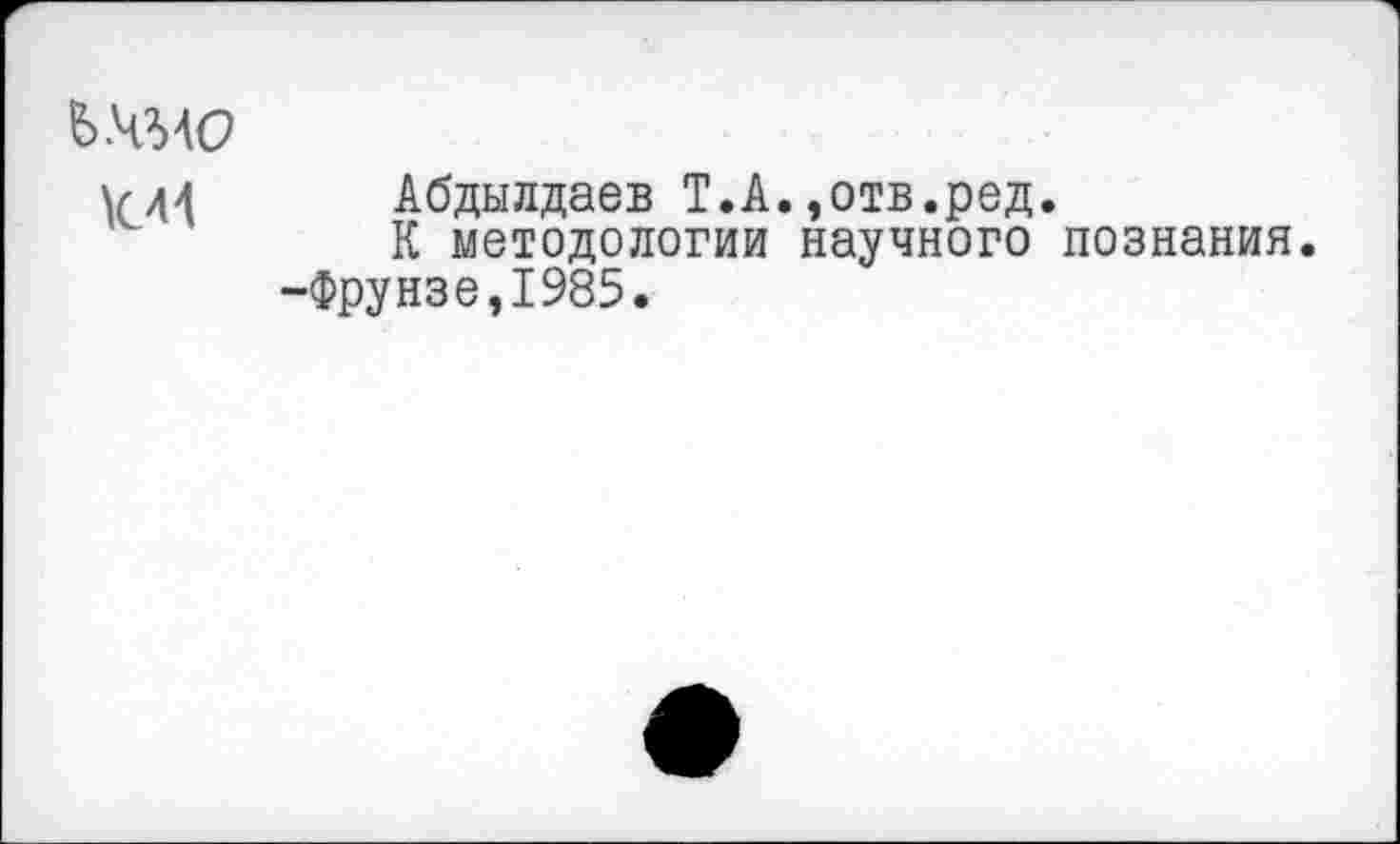 ﻿ь.чмо
\лд4 Абдылдаев Т.А.,отв.ред.
К методологии научного познания.
-Фрунзе,1985.